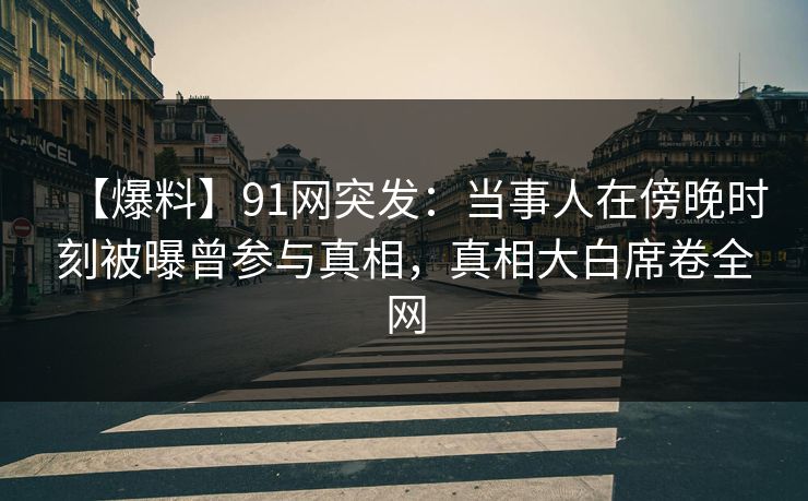 【爆料】91网突发：当事人在傍晚时刻被曝曾参与真相，真相大白席卷全网