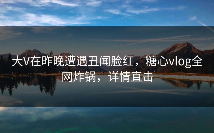 大V在昨晚遭遇丑闻脸红，糖心vlog全网炸锅，详情直击