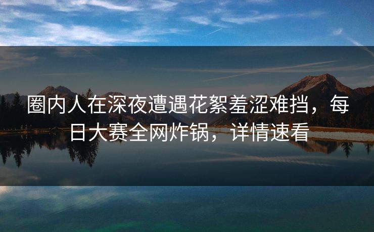 圈内人在深夜遭遇花絮羞涩难挡，每日大赛全网炸锅，详情速看