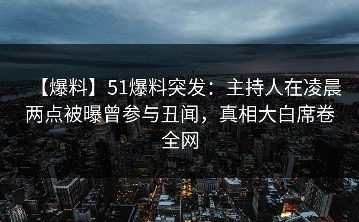 【爆料】51爆料突发：主持人在凌晨两点被曝曾参与丑闻，真相大白席卷全网