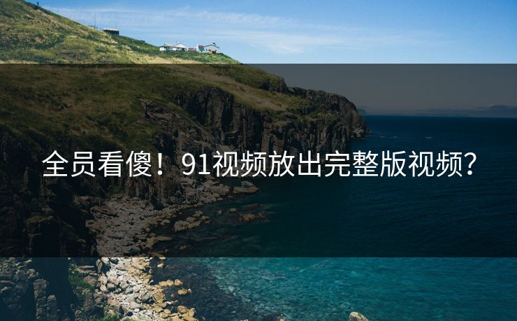 全员看傻！91视频放出完整版视频？