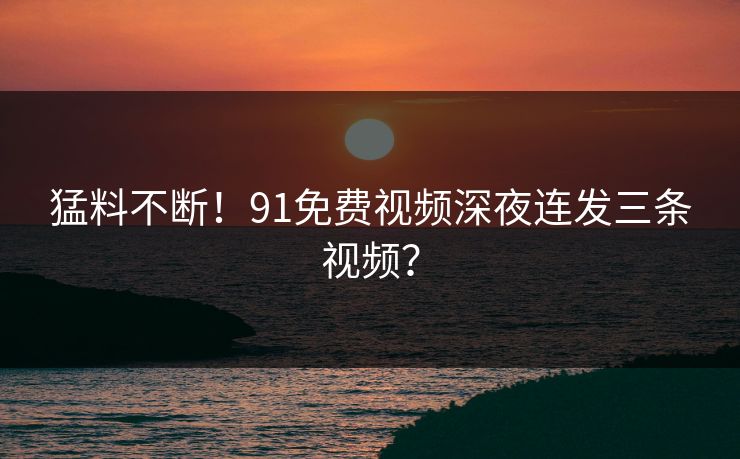 猛料不断！91免费视频深夜连发三条视频？