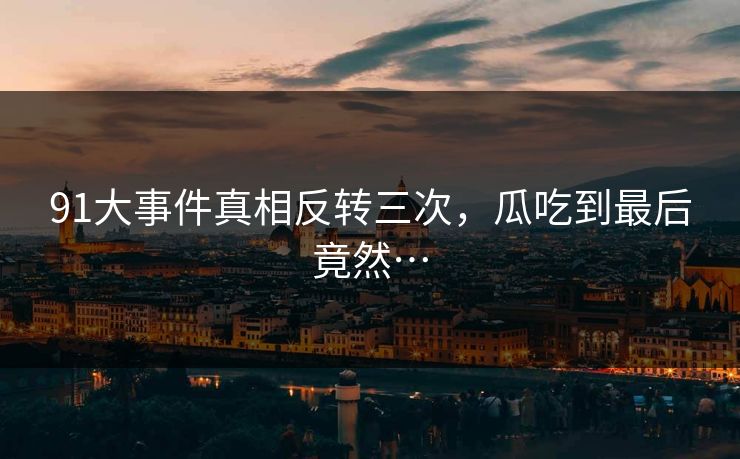 91大事件真相反转三次，瓜吃到最后竟然…