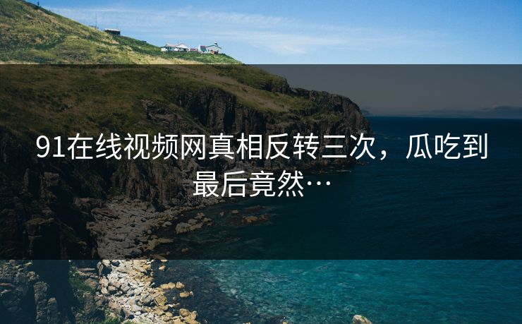 91在线视频网真相反转三次，瓜吃到最后竟然…