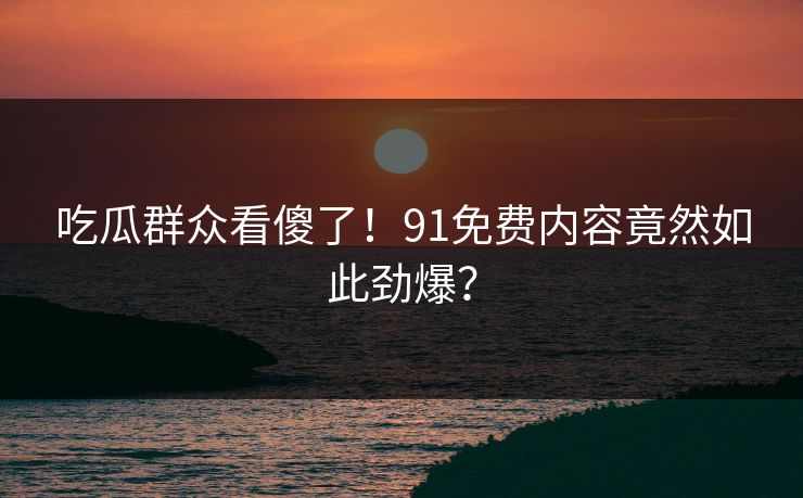 吃瓜群众看傻了！91免费内容竟然如此劲爆？