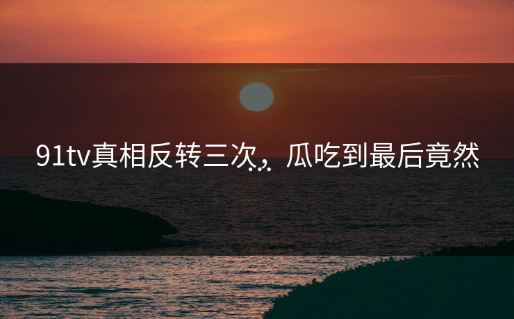 91tv真相反转三次，瓜吃到最后竟然…