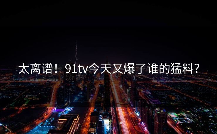 太离谱！91tv今天又爆了谁的猛料？