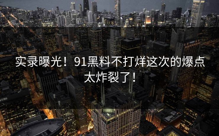 实录曝光！91黑料不打烊这次的爆点太炸裂了！