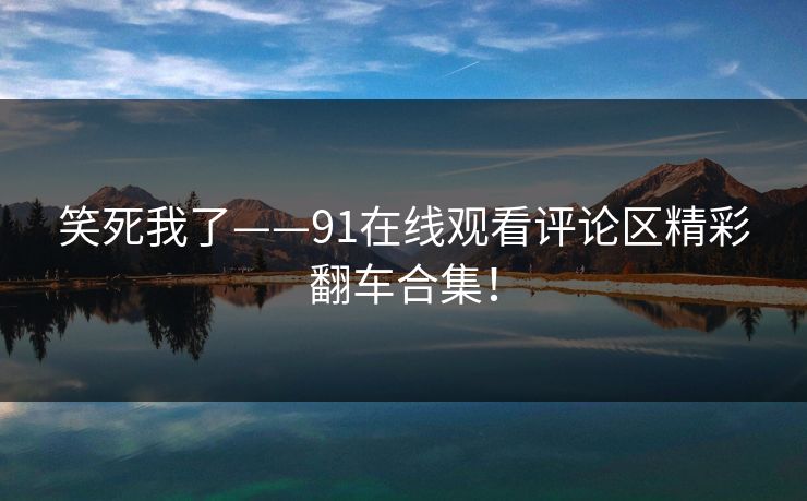 笑死我了——91在线观看评论区精彩翻车合集！