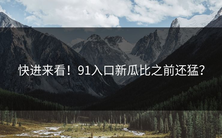 快进来看！91入口新瓜比之前还猛？