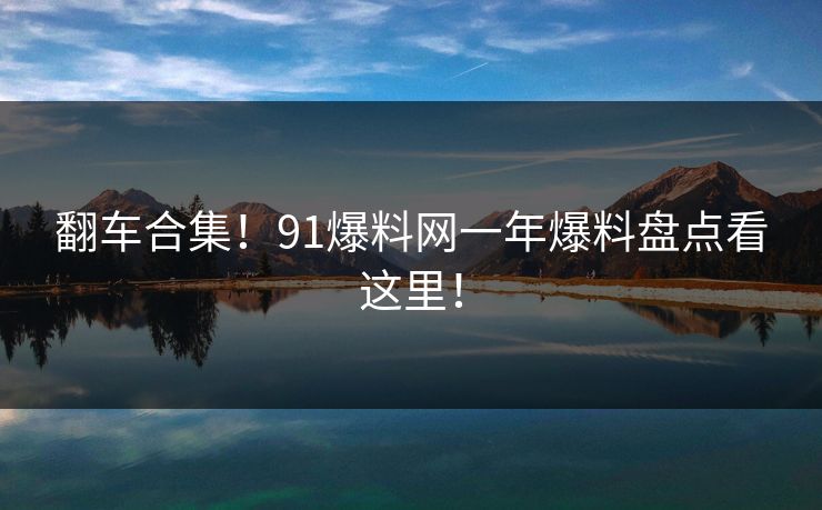 翻车合集！91爆料网一年爆料盘点看这里！