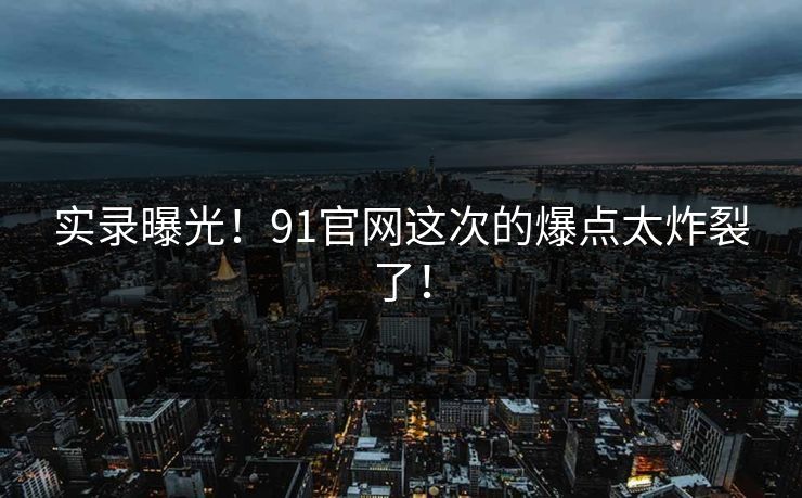 实录曝光！91官网这次的爆点太炸裂了！
