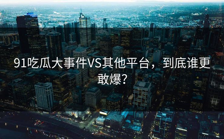 91吃瓜大事件VS其他平台，到底谁更敢爆？