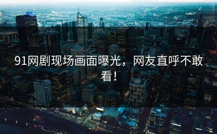 91网剧现场画面曝光，网友直呼不敢看！
