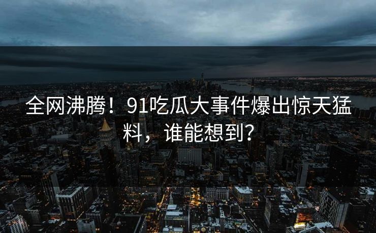 全网沸腾！91吃瓜大事件爆出惊天猛料，谁能想到？