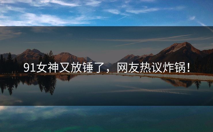 91女神又放锤了，网友热议炸锅！