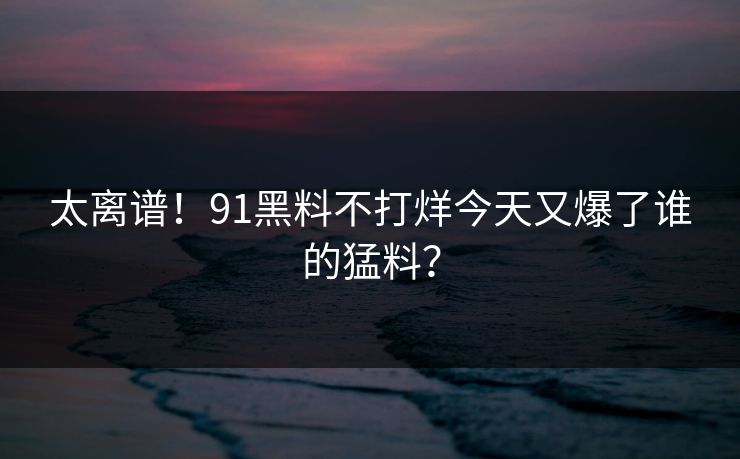 太离谱！91黑料不打烊今天又爆了谁的猛料？