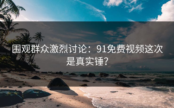 围观群众激烈讨论：91免费视频这次是真实锤？