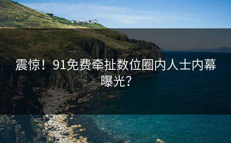 震惊！91免费牵扯数位圈内人士内幕曝光？
