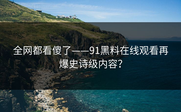 全网都看傻了——91黑料在线观看再爆史诗级内容？