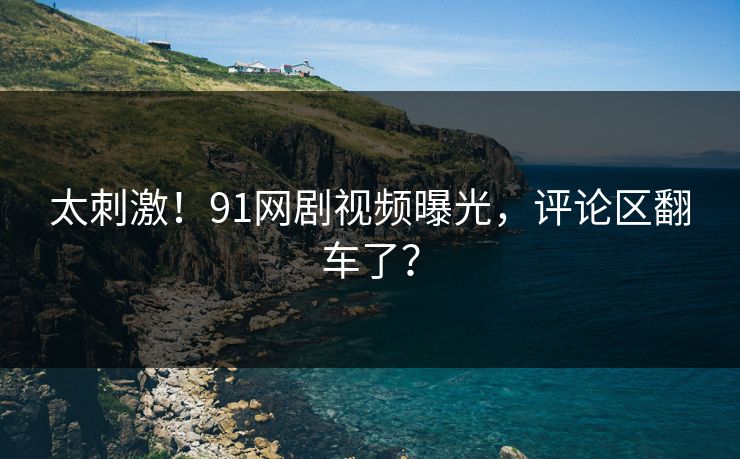 太刺激！91网剧视频曝光，评论区翻车了？