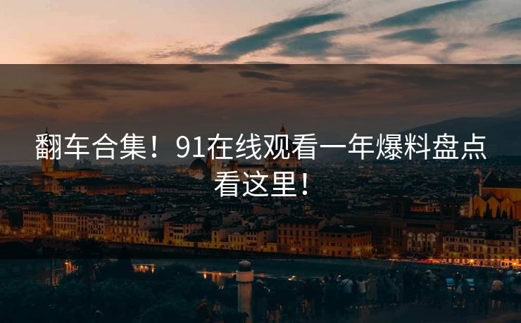 翻车合集！91在线观看一年爆料盘点看这里！