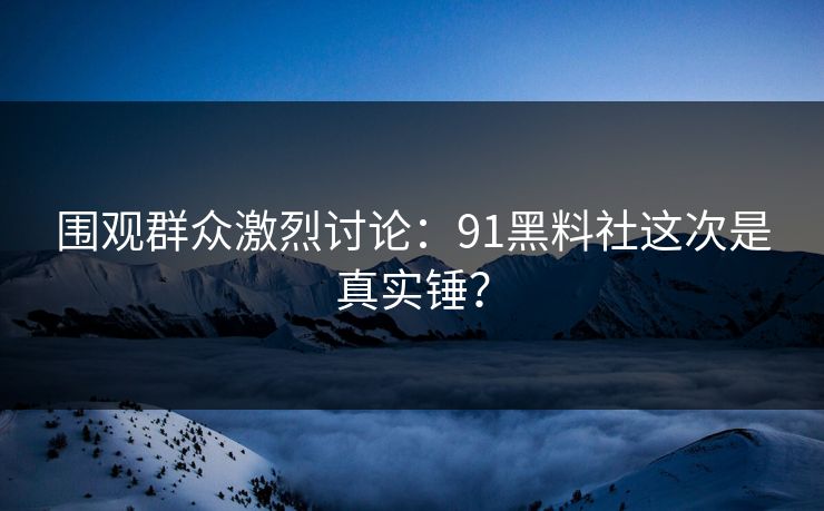围观群众激烈讨论：91黑料社这次是真实锤？