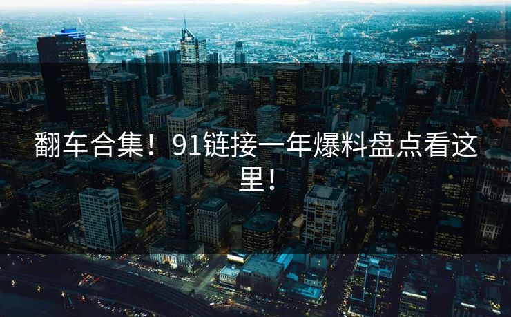 翻车合集！91链接一年爆料盘点看这里！