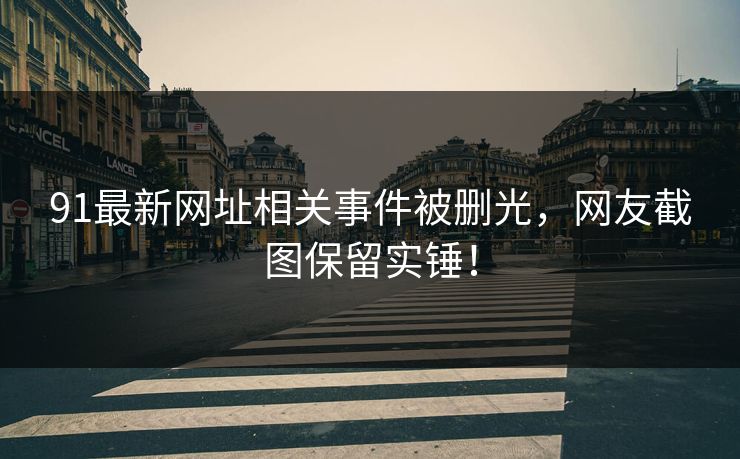 91最新网址相关事件被删光，网友截图保留实锤！