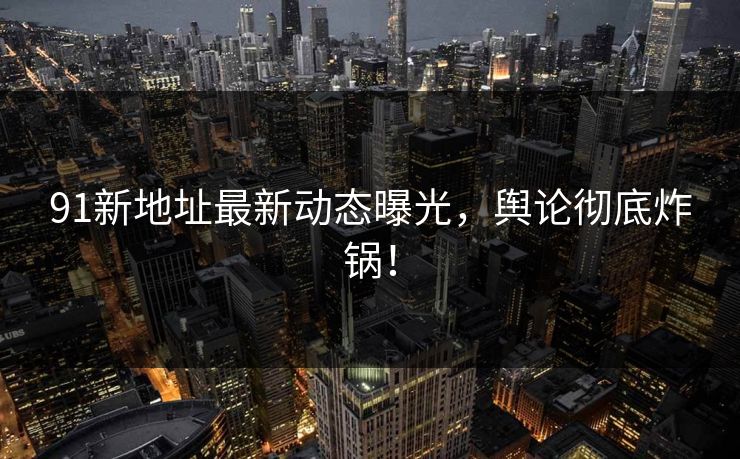 91新地址最新动态曝光，舆论彻底炸锅！