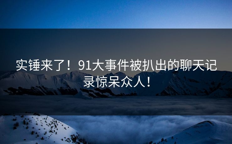 实锤来了！91大事件被扒出的聊天记录惊呆众人！