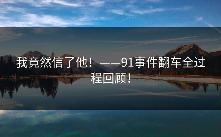 我竟然信了他！——91事件翻车全过程回顾！