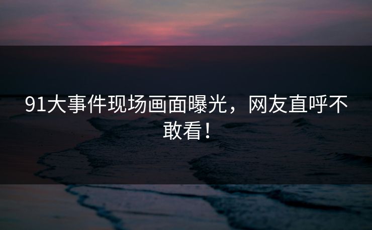 91大事件现场画面曝光，网友直呼不敢看！