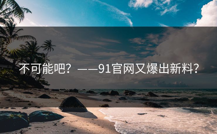不可能吧？——91官网又爆出新料？