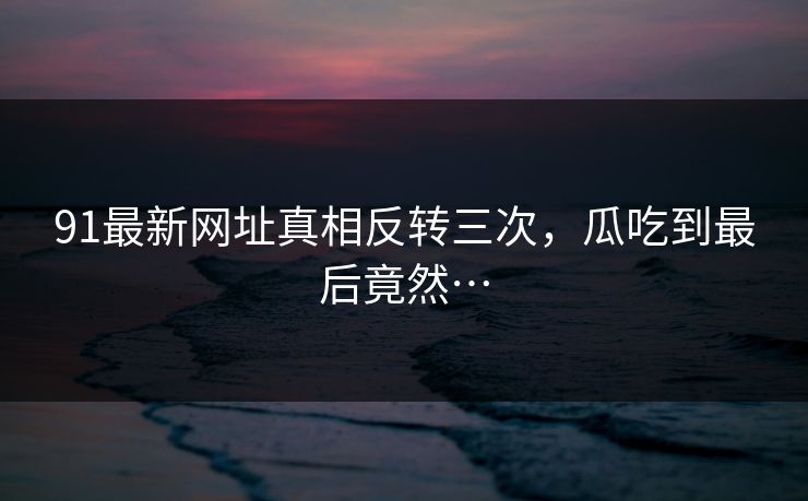 91最新网址真相反转三次，瓜吃到最后竟然…