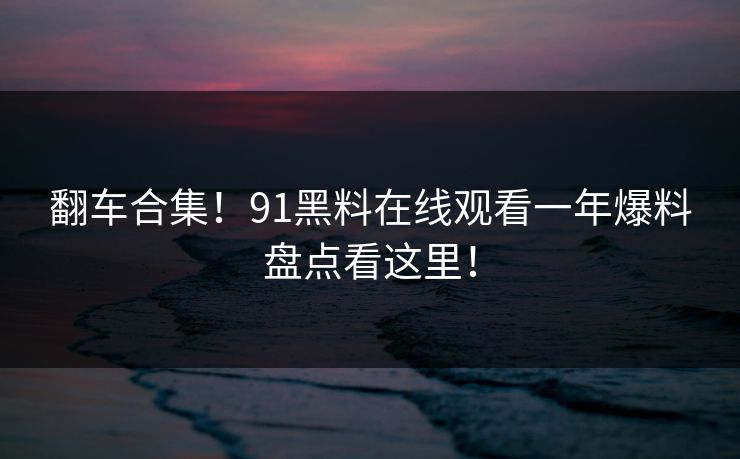 翻车合集！91黑料在线观看一年爆料盘点看这里！