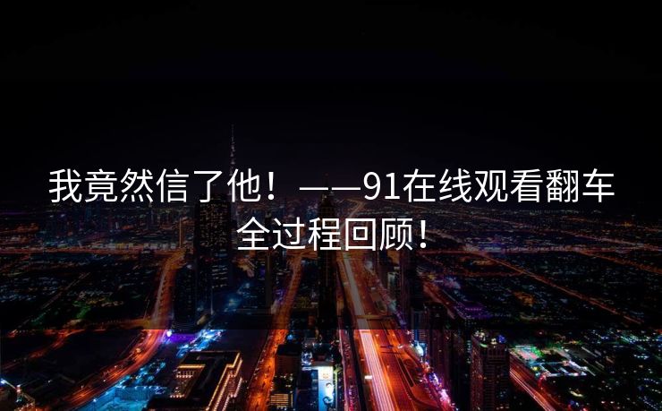 我竟然信了他！——91在线观看翻车全过程回顾！
