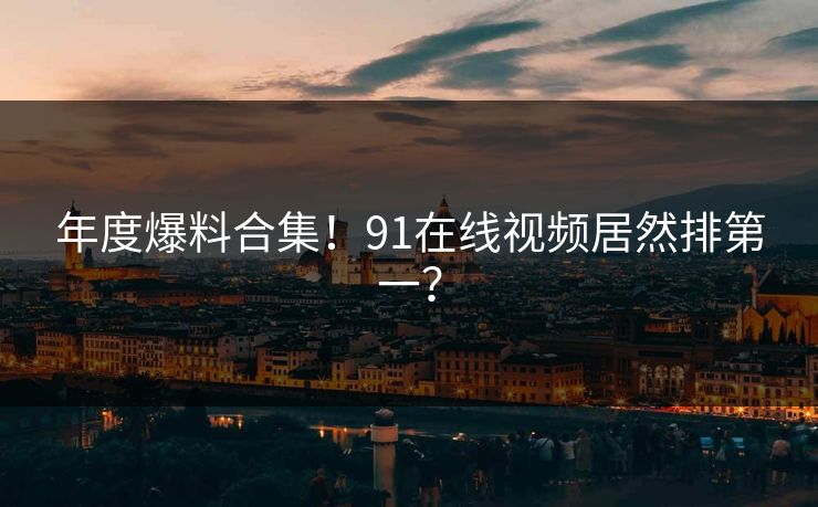 年度爆料合集！91在线视频居然排第一？