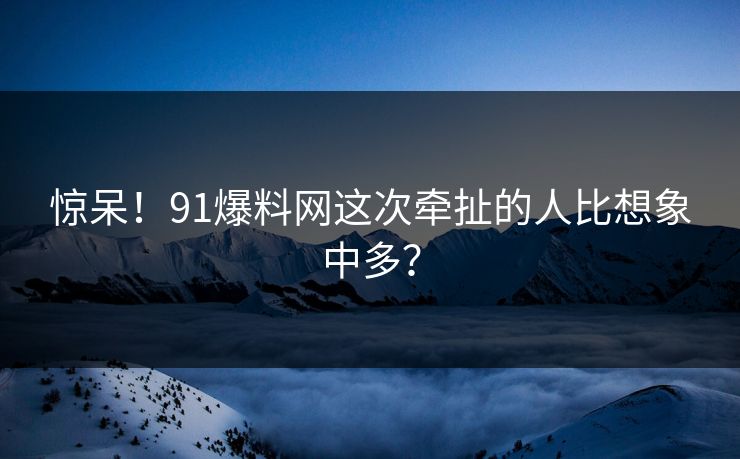 惊呆！91爆料网这次牵扯的人比想象中多？