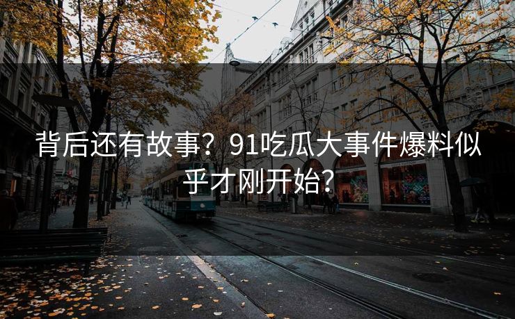 背后还有故事？91吃瓜大事件爆料似乎才刚开始？