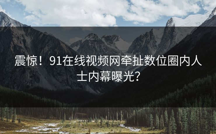 震惊！91在线视频网牵扯数位圈内人士内幕曝光？