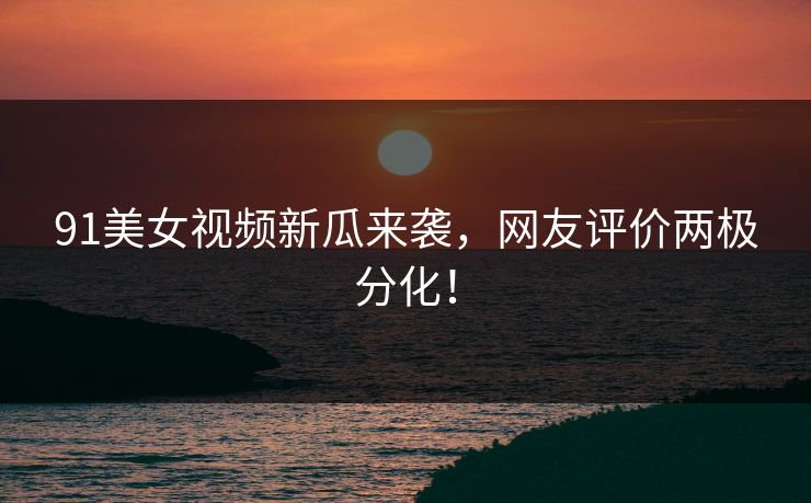 91美女视频新瓜来袭，网友评价两极分化！