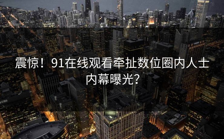 震惊！91在线观看牵扯数位圈内人士内幕曝光？