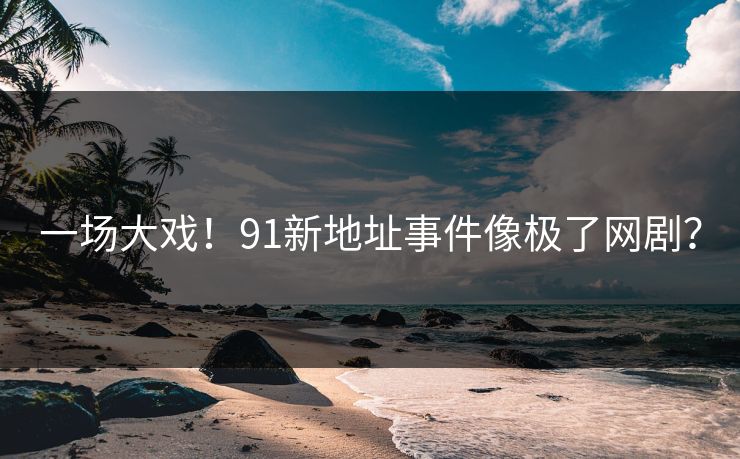 一场大戏！91新地址事件像极了网剧？