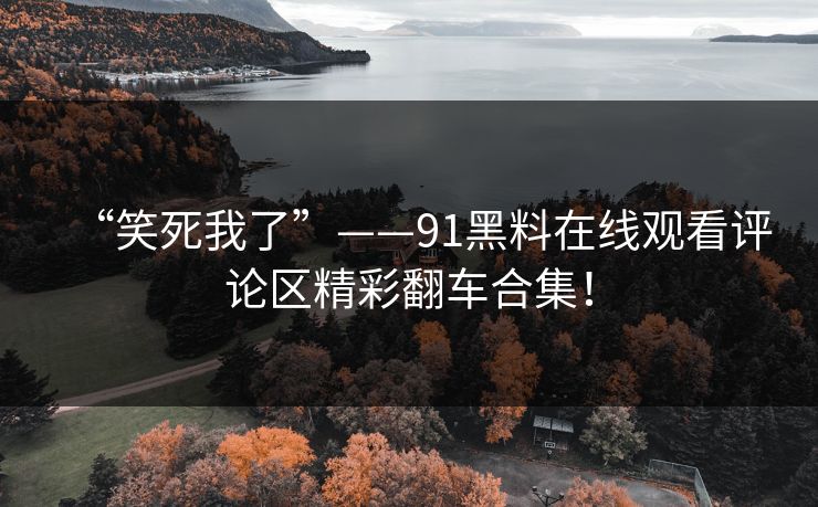 “笑死我了”——91黑料在线观看评论区精彩翻车合集！