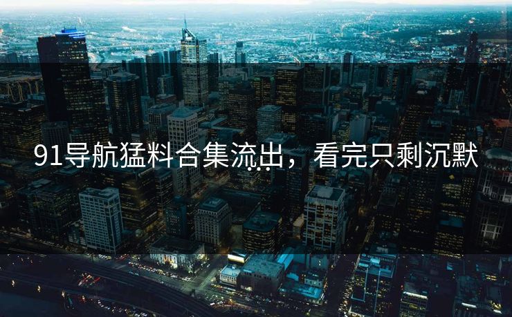 91导航猛料合集流出，看完只剩沉默…