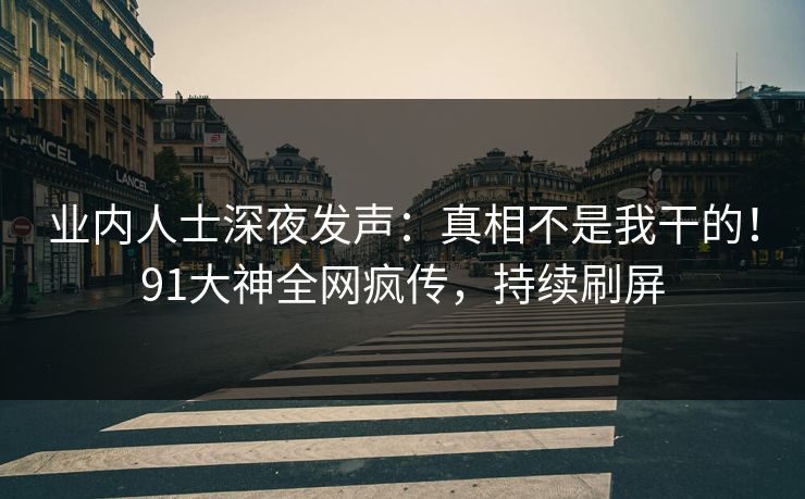 业内人士深夜发声：真相不是我干的！91大神全网疯传，持续刷屏