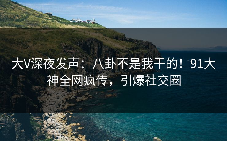 大V深夜发声：八卦不是我干的！91大神全网疯传，引爆社交圈