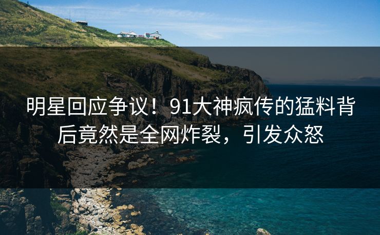 明星回应争议！91大神疯传的猛料背后竟然是全网炸裂，引发众怒