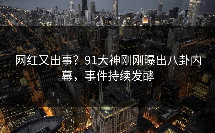 网红又出事？91大神刚刚曝出八卦内幕，事件持续发酵